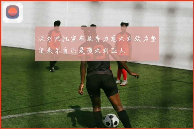 沃尔帕托宣布放弃为意大利效力坚定表示自己是澳大利亚人